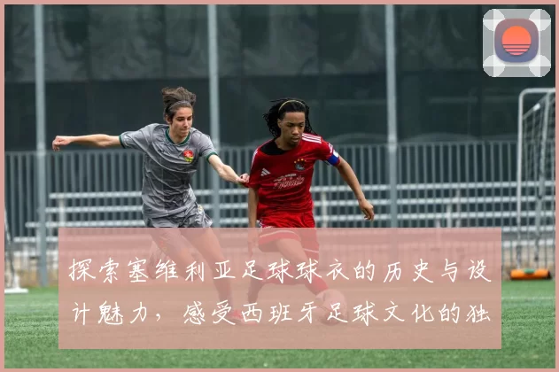 探索塞维利亚足球球衣的历史与设计魅力，感受西班牙足球文化的独特风采