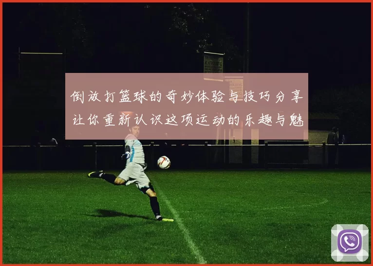 倒放打篮球的奇妙体验与技巧分享让你重新认识这项运动的乐趣与魅力