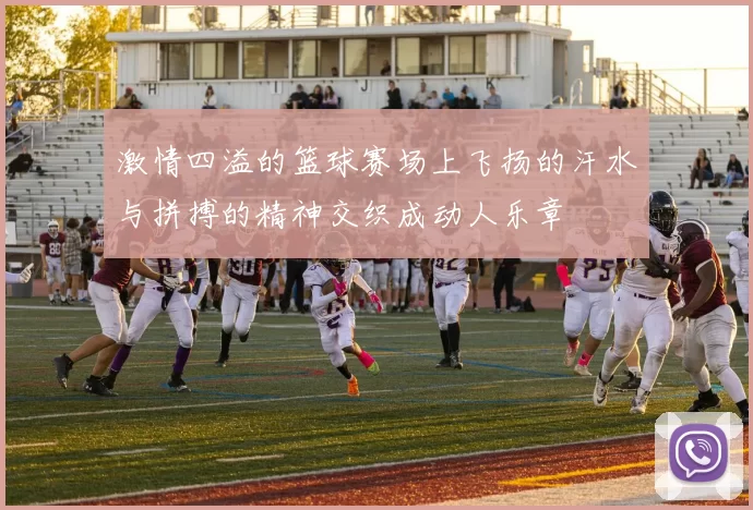 激情四溢的篮球赛场上飞扬的汗水与拼搏的精神交织成动人乐章