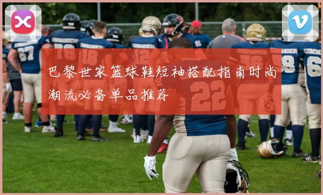 巴黎世家篮球鞋短袖搭配指南时尚潮流必备单品推荐